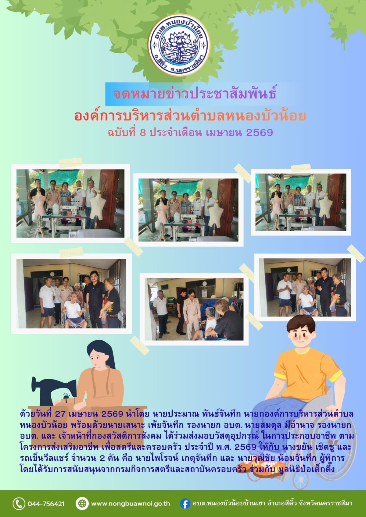 ด้วยวันที่ 27 เมษายน 2569 นำโดย นายประมาณ พันธ์จันทึก นายกองค์การบริหารส่วนตำบลหนองบัวน้อย พร้อมด้วยนายเสนาะ เพ้ยจันทึก รองนายก อบต. นายสมดุล มีอำนาจ รองนายก อบต. และ เจ้าหน้าที่กองสวัสดิการสังคม ได้ร่วมส่งมอบวัสดุอุปกรณ์ ในการประกอบอาชีพ ตามโครงการส่งเสริมอาชีพ เพื่อสตรีและครอบครัว ประจำปี พ.ศ. 2569 ให้กับ นางขยัน เชิดชู และรถเข็นวีลแชร์ จำนวน 2 คัน คือ นายไพโรจน์ เกตุจันทึก และ นายวุฒิชัย น้อมจันทึก ผู้พิการ โดยได้รับการสนับสนุนจากกรมกิจการสตรีและสถาบันครอบครัว ร่วมกับ มูลนิธิป่อเต็กตึ๊ง